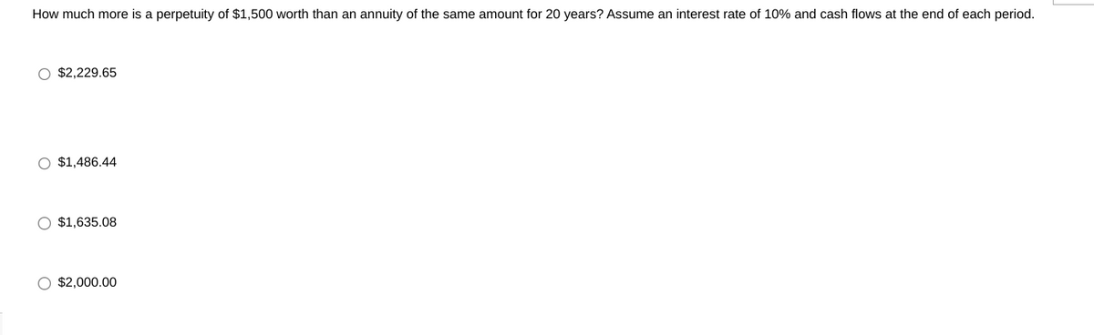 How much more is a perpetuity of $1,500 worth than an annuity of the same amount for 20 years? Assume an interest rate of 10% and cash flows at the end of each period.
O $2,229.65
O $1,486.44
O $1,635.08
$2,000.00