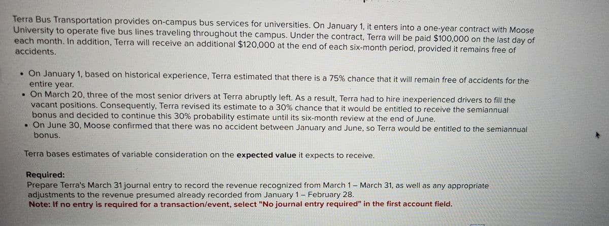 Terra Bus Transportation provides on-campus bus services for universities. On January 1, it enters into a one-year contract with Moose
University to operate five bus lines traveling throughout the campus. Under the contract, Terra will be paid $100,000 on the last day of
each month. In addition, Terra will receive an additional $120,000 at the end of each six-month period, provided it remains free of
accidents.
• On January 1, based on historical experience, Terra estimated that there is a 75% chance that it will remain free of accidents for the
entire year.
. On March 20, three of the most senior drivers at Terra abruptly left. As a result, Terra had to hire inexperienced drivers to fill the
vacant positions. Consequently, Terra revised its estimate to a 30% chance that it would be entitled to receive the semiannual
bonus and decided to continue this 30% probability estimate until its six-month review at the end of June.
• On June 30, Moose confirmed that there was no accident between January and June, so Terra would be entitled to the semiannual
bonus.
Terra bases estimates of variable consideration on the expected value it expects to receive.
Required:
Prepare Terra's March 31 journal entry to record the revenue recognized from March 1 - March 31, as well as any appropriate
adjustments to the revenue presumed already recorded from January 1- February 28.
Note: If no entry is required for a transaction/event, select "No journal entry required" in the first account field.
********Y