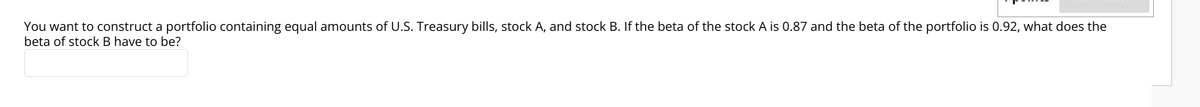 You want to construct a portfolio containing equal amounts of U.S. Treasury bills, stock A, and stock B. If the beta of the stock A is 0.87 and the beta of the portfolio is 0.92, what does the
beta of stock B have to be?