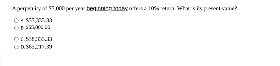 A perpetuity of $5,000 per year beginning today, offers a 10% return. What is its present value?
A. $33,333.33
B. $55,000.00
C. $38,333.33
O D. $65,217.39