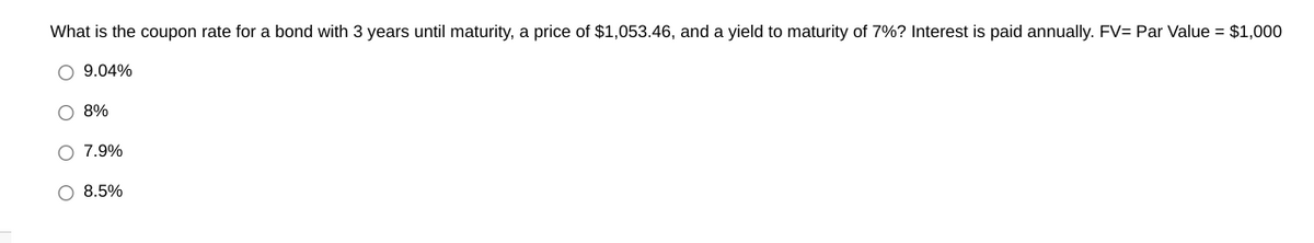 What is the coupon rate for a bond with 3 years until maturity, a price of $1,053.46, and a yield to maturity of 7%? Interest is paid annually. FV= Par Value = $1,000
9.04%
O 8%
O 7.9%
O 8.5%