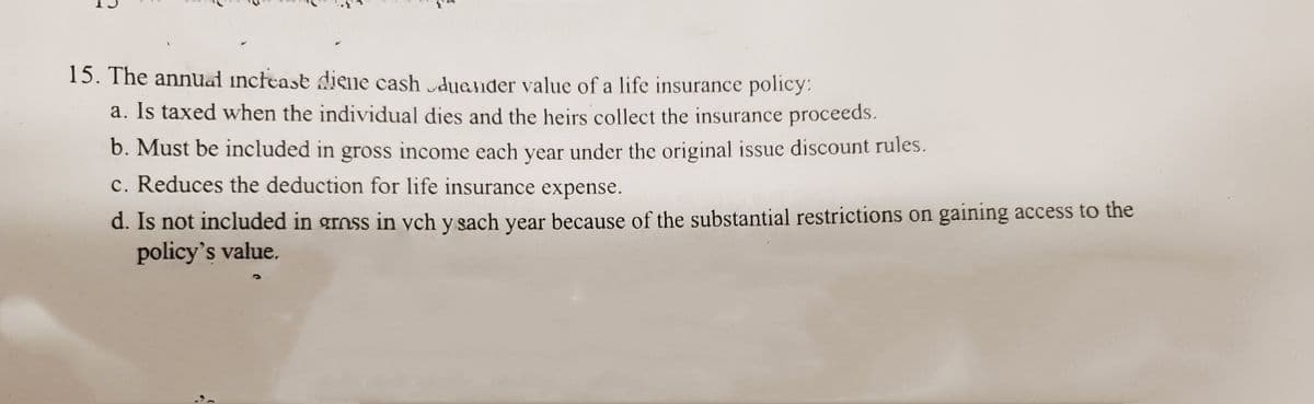 15. The annual increase diene cash duander value of a life insurance policy:
a. Is taxed when the individual dies and the heirs collect the insurance proceeds.
b. Must be included in gross income each year under the original issue discount rules.
c. Reduces the deduction for life insurance expense.
d. Is not included in gross in ych y sach year because of the substantial restrictions on gaining access to the
policy's value.