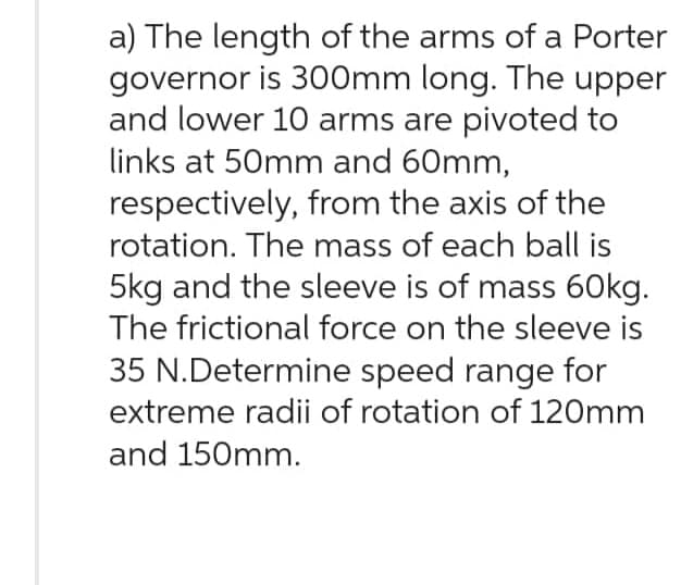 a) The length of the arms of a Porter
governor is 300mm long. The upper
and lower 10 arms are pivoted to
links at 50mm and 60mm,
respectively, from the axis of the
rotation. The mass of each ball is
5kg and the sleeve is of mass 60kg.
The frictional force on the sleeve is
35 N.Determine speed range for
extreme radii of rotation of 120mm
and 150mm.