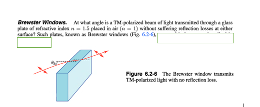 Brewster Windows. At what angle is a TM-polarized beam of light transmitted through a glass
plate of refractive index n = 1.5 placed in air (n = 1) without suffering reflection losses at either
surface? Such plates, known as Brewster windows (Fig. 6.2-6),
Figure 6.2-6 The Brewster window transmits
TM-polarized light with no reflection loss.

