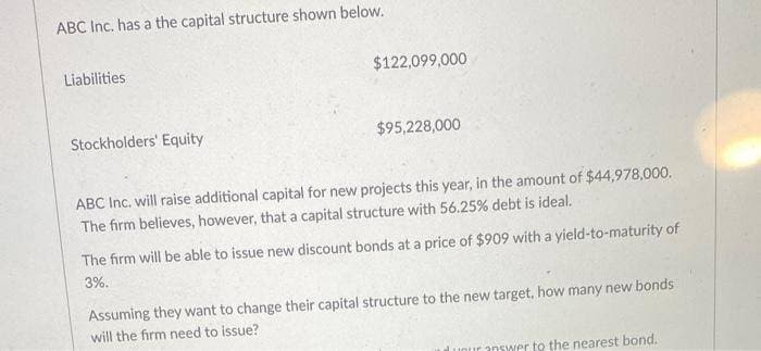 ABC Inc. has a the capital structure shown below.
Liabilities
Stockholders' Equity
$122,099,000
$95,228,000
ABC Inc. will raise additional capital for new projects this year, in the amount of $44,978,000.
The firm believes, however, that a capital structure with 56.25% debt is ideal.
The firm will be able to issue new discount bonds at a price of $909 with a yield-to-maturity of
3%.
Assuming they want to change their capital structure to the new target, how many new bonds
will the firm need to issue?
unur answer to the nearest bond.