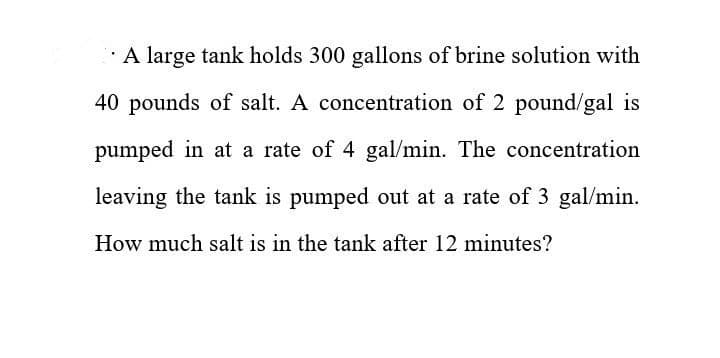 A large tank holds 300 gallons of brine solution with
40 pounds of salt. A concentration of 2 pound/gal is
pumped in at a rate of 4 gal/min. The concentration
leaving the tank is pumped out at a rate of 3 gal/min.
How much salt is in the tank after 12 minutes?