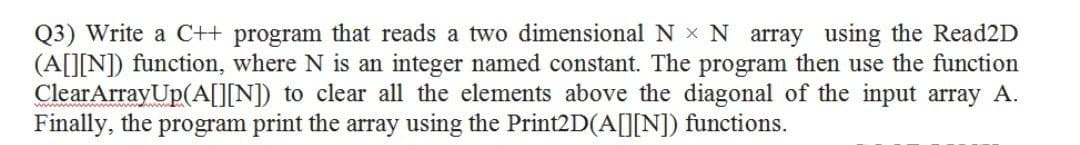 Q3) Write a C++ program that reads a two dimensional N x N array using the Read2D
(A[][N]) function, where N is an integer named constant. The program then use the function
ClearArrayUp(A[][N]) to clear all the elements above the diagonal of the input array A.
Finally, the program print the array using the Print2D(A[][N]) functions.
