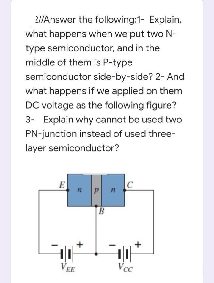 2//Answer the following:1- Explain,
what happens when we put two N-
type semiconductor, and in the
middle of them is P-type
semiconductor side-by-side? 2- And
what happens if we applied on them
DC voltage as the following figure?
3- Explain why cannot be used two
PN-junction instead of used three-
layer semiconductor?
E
P n
B.
+
VEE
Vcc
