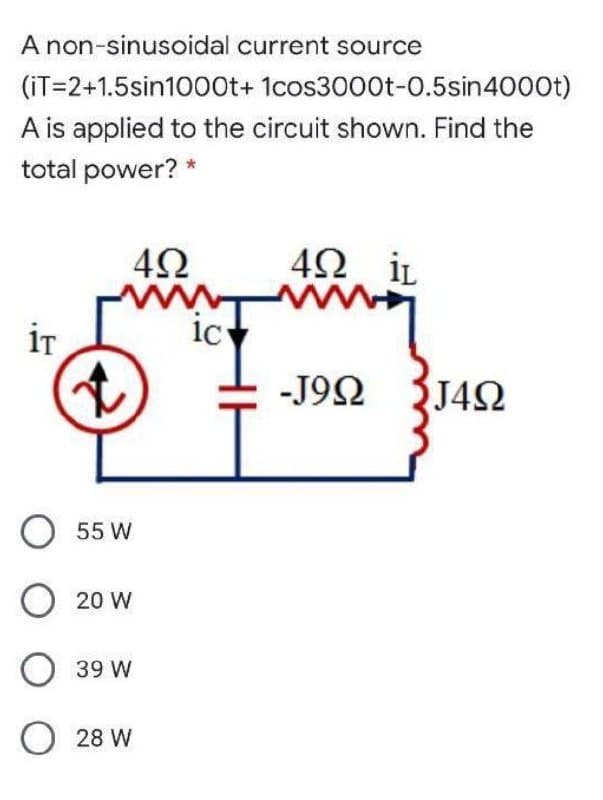 A non-sinusoidal current source
(iT=2+1.5sin1000t+ 1cos3000t-0.5sin4000t)
A is applied to the circuit shown. Find the
total power? *
42 iL
ww
iT
ic
c
-J92
J42
O 55 W
20 W
39 W
O 28 W
