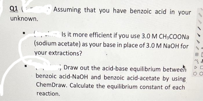 Q1
unknown.
Assuming that you have benzoic acid in your
Is it more efficient if you use 3.0 M CH3COONa
(sodium acetate) as your base in place of 3.0 M NaOH for
your extractions?
Draw out the acid-base equilibrium between
benzoic acid-NaOH and benzoic acid-acetate by using
ChemDraw. Calculate the equilibrium constant of each
reaction.
imm
BE
00