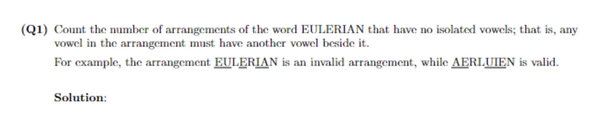 (Q1) Count the number of arrangements of the word EULERIAN that have no isolated vowels; that is, any
vowel in the arrangement must have another vowel beside it.
For example, the arrangement EULERIAN is an invalid arrangement, while AERLUIEN is valid.
Solution: