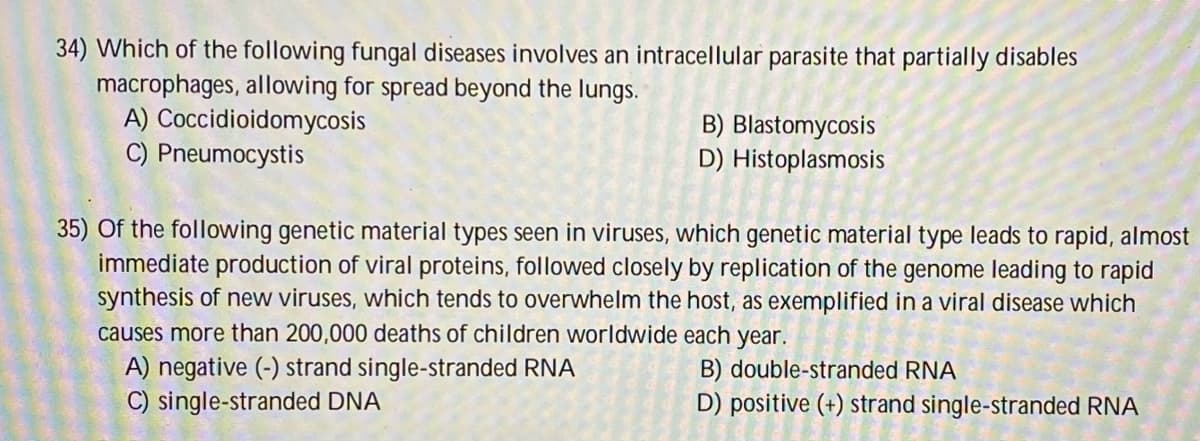 34) Which of the following fungal diseases involves an intracellular parasite that partially disables
macrophages, allowing for spread beyond the lungs.
A) Coccidioidomycosis
C) Pneumocystis
B) Blastomycosis
D) Histoplasmosis
35) Of the following genetic material types seen in viruses, which genetic material type leads to rapid, almost
immediate production of viral proteins, followed closely by replication of the genome leading to rapid
synthesis of new viruses, which tends to overwhelm the host, as exemplified in a viral disease which
causes more than 200,000 deaths of children worldwide each year.
A) negative (-) strand single-stranded RNA
B) double-stranded RNA
D) positive (+) strand single-stranded RNA
C) single-stranded DNA
