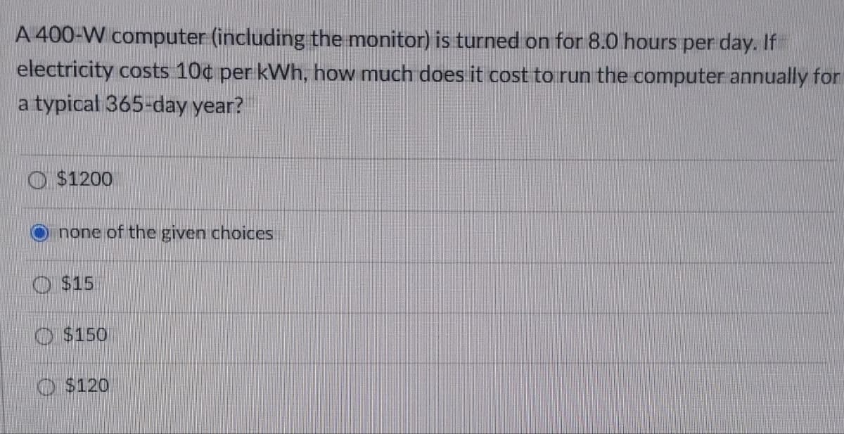 A 400-W computer (including the monitor) is turned on for 8.0 hours per day. If
electricity costs 10¢ per kWh, how much does it cost to run the computer annually for
a typical 365-day year?
$1200
none of the given choices
$15
$150
$120