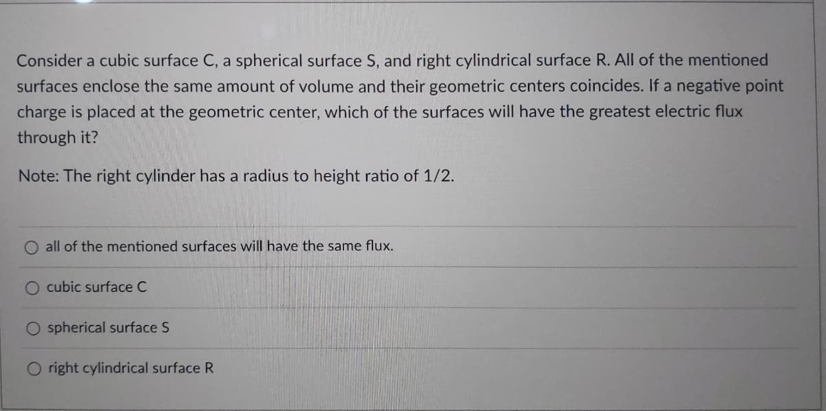 Consider a cubic surface C, a spherical surface S, and right cylindrical surface R. All of the mentioned
surfaces enclose the same amount of volume and their geometric centers coincides. If a negative point
charge is placed at the geometric center, which of the surfaces will have the greatest electric flux
through it?
Note: The right cylinder has a radius to height ratio of 1/2.
all of the mentioned surfaces will have the same flux.
cubic surface C
spherical surface S
O right cylindrical surface R