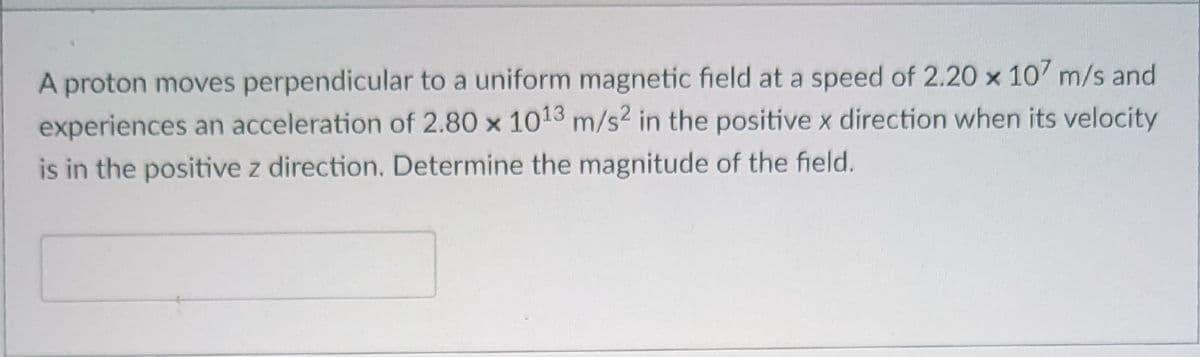 A proton moves perpendicular to a uniform magnetic field at a speed of 2.20 x 107 m/s and
experiences an acceleration of 2.80 x 1013 m/s2 in the positive x direction when its velocity
is in the positive z direction. Determine the magnitude of the field.
