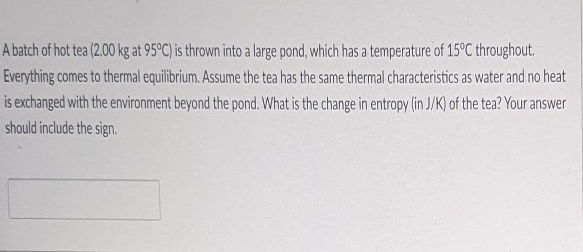 A batch of hot tea (2.00 kg at 95°C) is thrown into a large pond, which has a temperature of 15°C throughout.
Everything comes to thermal equilibrium. Assume the tea has the same thermal characteristics as water and no heat
is exchanged with the environment beyond the pond. What is the change in entropy (in J/K) of the tea? Your answer
should include the sign.

