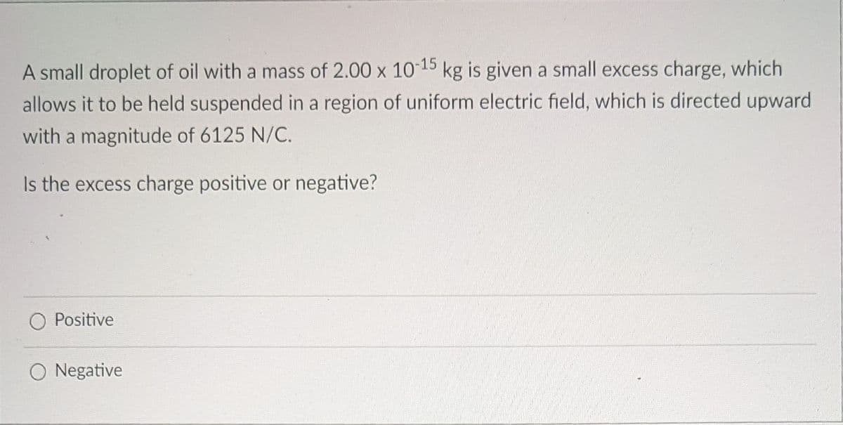 A small droplet of oil with a mass of 2.00 x 1015 kg is given a small excess charge, which
allows it to be held suspended in a region of uniform electric field, which is directed upward
with a magnitude of 6125 N/C.
Is the excess charge positive or negative?
O Positive
O Negative
