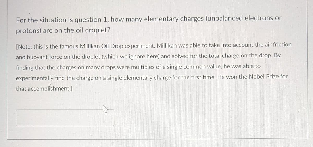 For the situation is question 1, how many elementary charges (unbalanced electrons or
protons) are on the oil droplet?
[Note: this is the famous Millikan Oil Drop experiment. Millikan was able to take into account the air friction
and buoyant force on the droplet (which we ignore here) and solved for the total charge on the drop. By
finding that the charges on many drops were multiples of a single common value, he was able to
experimentally find the charge on a single elementary charge for the first time. He won the Nobel Prize for
that accomplishment.]
