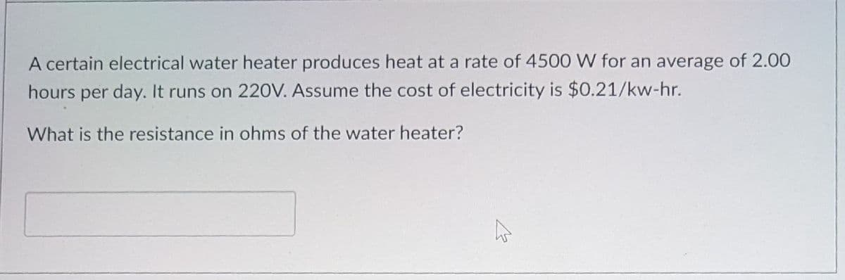 A certain electrical water heater produces heat at a rate of 4500 W for an average of 2.00
hours per day. It runs on 220V. Assume the cost of electricity is $0.21/kw-hr.
What is the resistance in ohms of the water heater?
