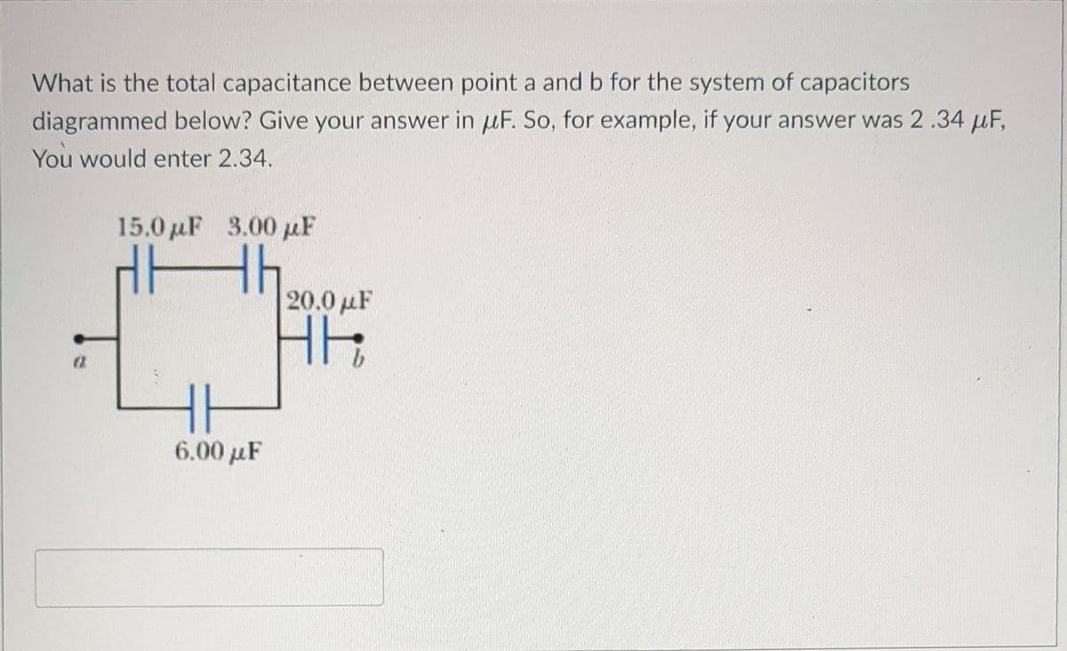 What is the total capacitance between point a and b for the system of capacitors
diagrammed below? Give your answer in uF. So, for example, if your answer was 2.34 µF,
You would enter 2.34.
15.0 uF 3.00 pF
20.0 µF
HH
6.00 µF

