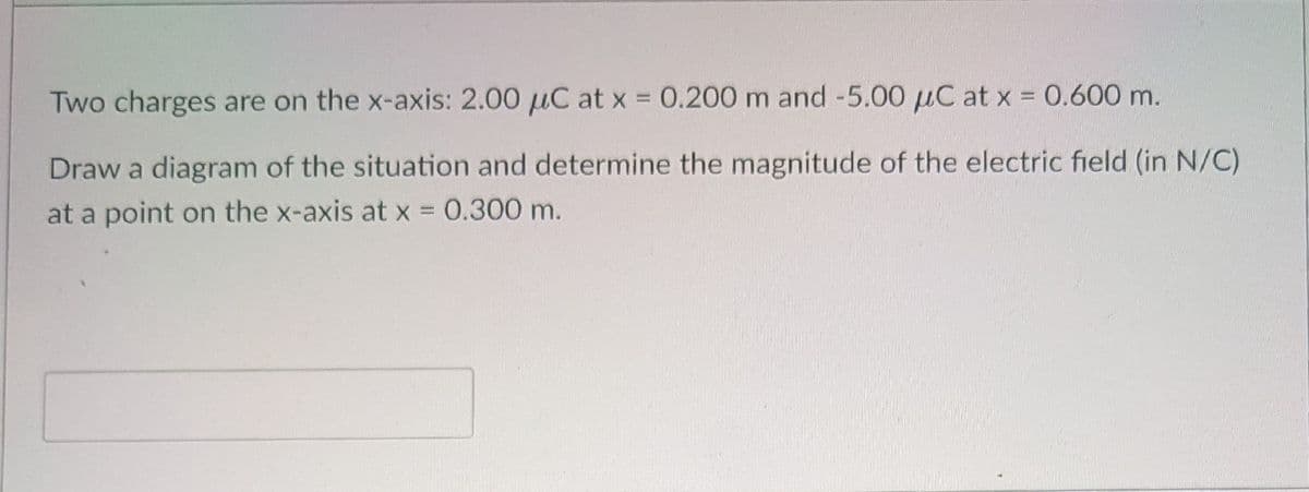 Two charges are on the x-axis: 2.00 µC at x = 0.200 m and -5.00 µC at x = 0.600 m.
Draw a diagram of the situation and determine the magnitude of the electric field (in N/C)
at a point on the x-axis at x = 0.300 m.
