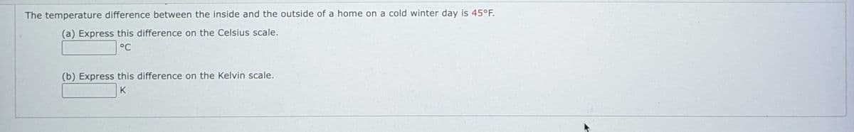 The temperature difference between the inside and the outside of a home on a cold winter day is 45°F.
(a) Express this difference on the Celsius scale.
°C
(b) Express this difference on the Kelvin scale.
K
