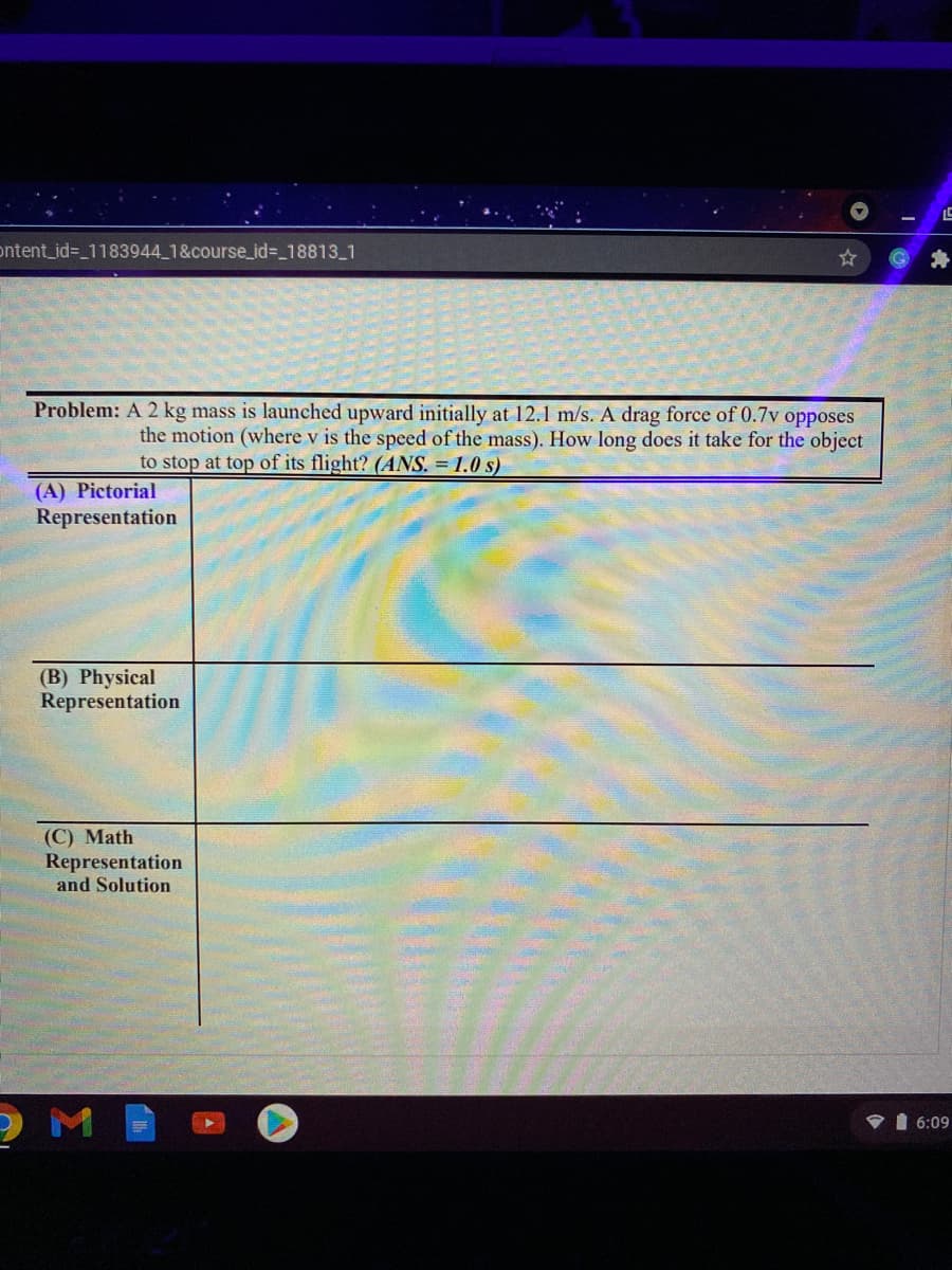 ontent_id%3_1183944 1&course_id%318813 1
Problem: A 2 kg mass is launched upward initially at 12.1 m/s. A drag force of 0.7v opposes
the motion (where v is the speed of the mass). How long does it take for the object
to stop at top of its flight? (ANS. = 1.0 s)
(A) Pictorial
Representation
(B) Physical
Representation
(C) Math
Representation
and Solution
6:09
