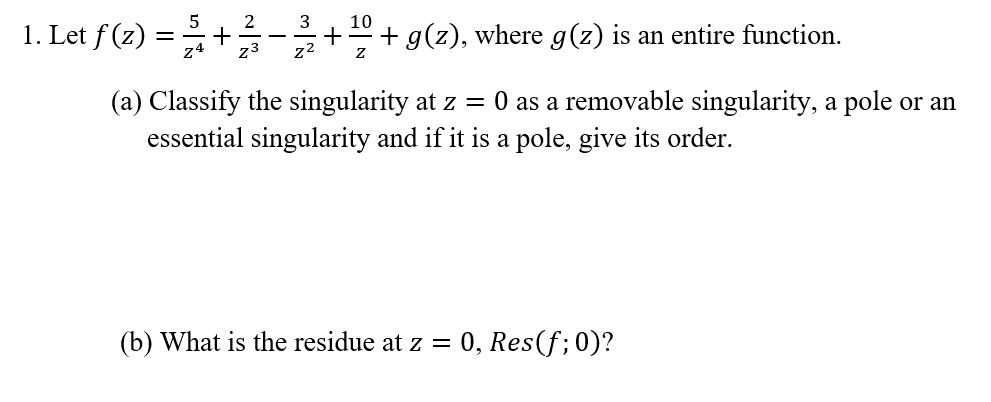 5
2
3
10
1. Let f (z) :
+ g(z), where g(z) is an entire function.
z4
z3
z2
(a) Classify the singularity at z = 0 as a removable singularity, a pole or an
essential singularity and if it is a pole, give its order.
(b) What is the residue at z = 0, Res(f;0)?
