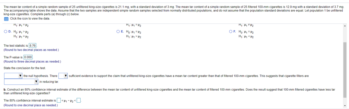 The mean tar content of a simple random sample of 25 unfiltered king-size cigarettes is 21.1 mg, with a standard deviation of 3 mg. The mean tar content of a simple random sample of 25 filtered 100-mm cigarettes is 12.9 mg with a standard deviation of 3.7 mg.
The accompanying table shows the data. Assume that the two samples are independent simple random samples selected from normally distributed populations, and do not assume that the population standard deviations are equal. Let population 1 be unfiltered
king-size cigarettes. Complete parts (a) through (c) below.
E Click the icon to view the data.
H1: Hy =H2
O D. Ho: H1> H2
H1: H1=H2
O E. Ho: H1 = H2
H1: H1> H2
O F. Ho: H1 = H2
H1: H1 < H2
The test statistic is 8.76
(Round to two decimal places as needed.)
The P-value is 0.000
(Round to three decimal places as needed.)
State the conclusion for the test.
V the null hypothesis. There
sufficient evidence to support the claim that unfiltered king-size cigarettes have a mean tar content greater than that of filtered 100-mm cigarettes. This suggests that cigarette filters are
in reducing tar.
b. Construct an 80% confidence interval estimate of the difference between the mean tar content of unfiltered king-size cigarettes and the mean tar content of filtered 100-mm cigarettes. Does the result suggest that 100-mm filtered cigarettes have less tar
than unfiltered king-size cigarettes?
The 80% confidence interval estimate is<µ1 - P2 <
(Round to one decimal place as needed.)
