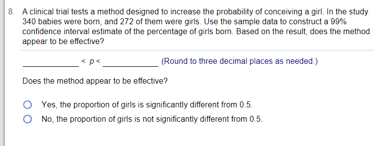 8. A clinical trial tests a method designed to increase the probability of conceiving a girl. In the study
340 babies were born, and 272 of them were girls. Use the sample data to construct a 99%
confidence interval estimate of the percentage of girls born. Based on the result, does the method
appear to be effective?
< p<
(Round to three decimal places as needed.)
Does the method appear to be effective?
O Yes, the proportion of girls is significantly different from 0.5.
O No, the proportion of girls is not significantly different from 0.5.
