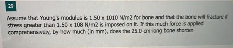 29
Assume that Young's modulus is 1.50 x 1010 N/m2 for bone and that the bone will fracture if
stress greater than 1.50 x 108 N/m2 is imposed on it. If this much force is applied
comprehensively, by how much (in mm), does the 25.0-cm-long bone shorten
