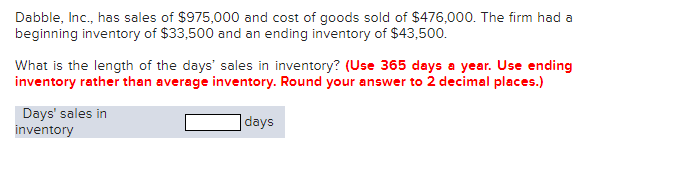 Dabble, Inc., has sales of $975,000 and cost of goods sold of $476,000. The firm had a
beginning inventory of $33,500 and an ending inventory of $43,500.
What is the length of the days' sales in inventory? (Use 365 days a year. Use ending
inventory rather than average inventory. Round your answer to 2 decimal places.)
Days' sales in
inventory
days