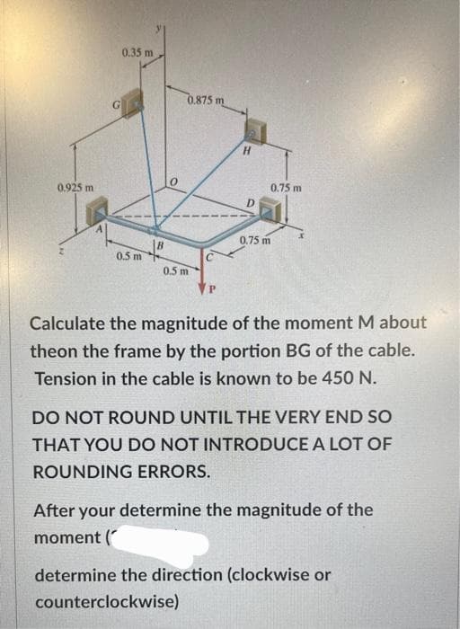 0.925 m
0.35 m
0.5 m
0.875 m
0.5 m
H
D
0.75 m
0.75 m
Calculate the magnitude of the moment M about
theon the frame by the portion BG of the cable.
Tension in the cable is known to be 450 N.
DO NOT ROUND UNTIL THE VERY END SO
THAT YOU DO NOT INTRODUCE A LOT OF
ROUNDING ERRORS.
After your determine the magnitude of the
moment (
determine the direction (clockwise or
counterclockwise)