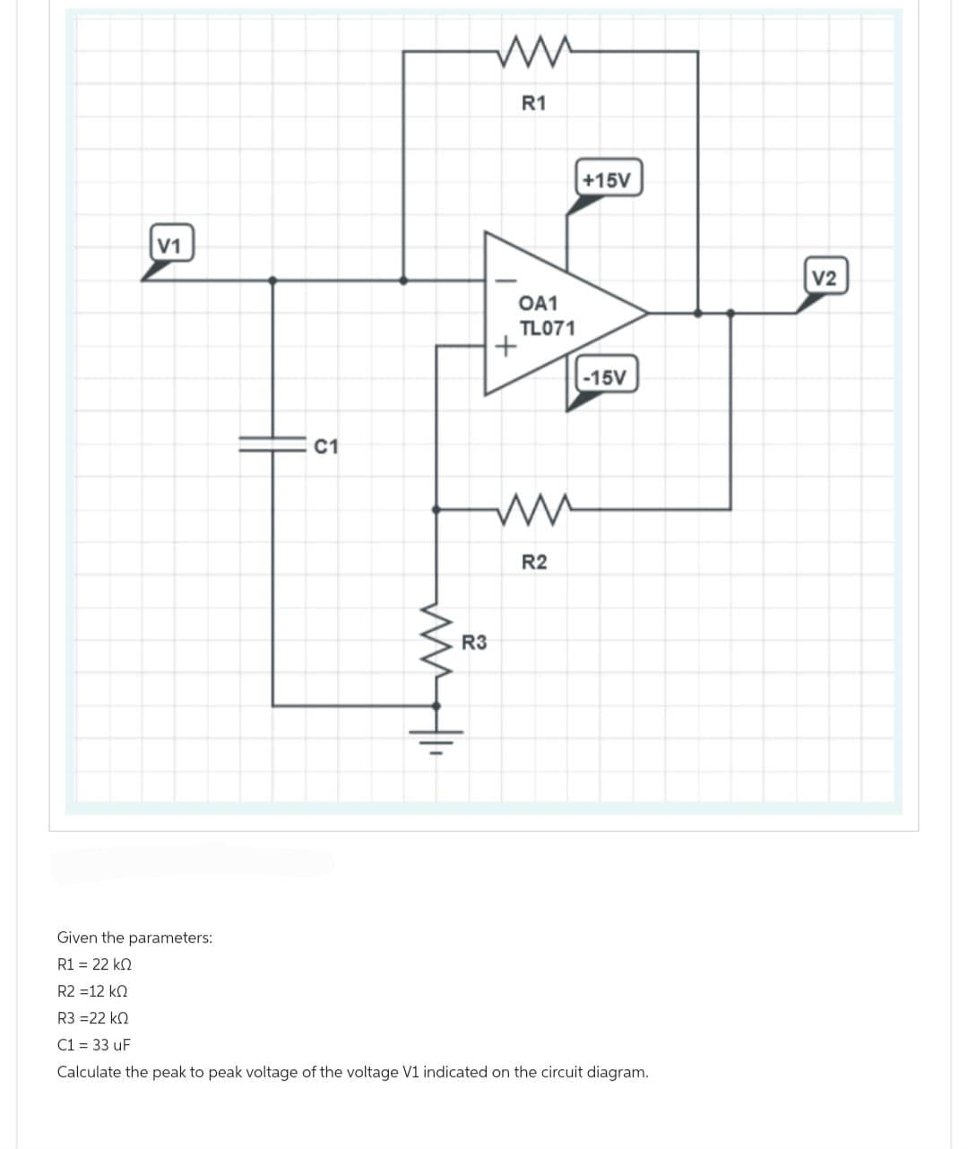 V1
C1
www.l
R3
mu
R1
OA1
TL071
+
ww
R2
+15V
-15V
Given the parameters:
R1 = 22 ΚΩ
R2 =12 ΚΩ
R3 =22 ΚΩ
C1 = 33 uF
Calculate the peak to peak voltage of the voltage V1 indicated on the circuit diagram.
|
V2