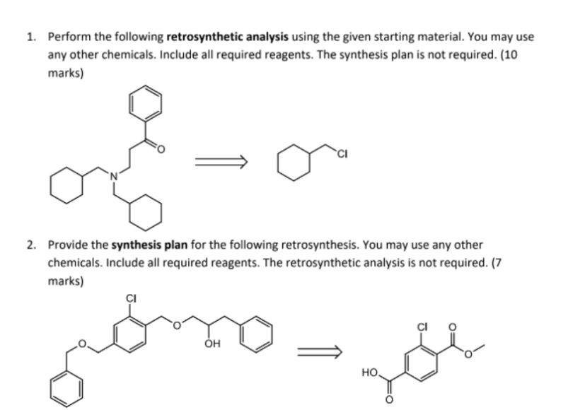 1. Perform the following retrosynthetic analysis using the given starting material. You may use
any other chemicals. Include all required reagents. The synthesis plan is not required. (10
marks)
2. Provide the synthesis plan for the following retrosynthesis. You may use any other
chemicals. Include all required reagents. The retrosynthetic analysis is not required. (7
marks)
но,

