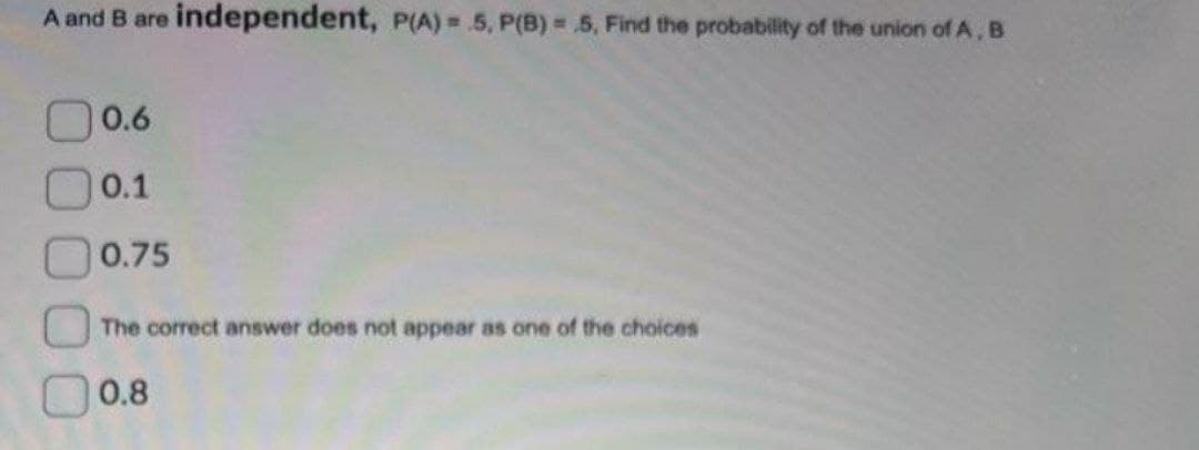 A and B are independent, P(A)=5, P(B) = .5, Find the probability of the union of A, B
0.6
0.1
0.75
The correct answer does not appear as one of the choices
0.8