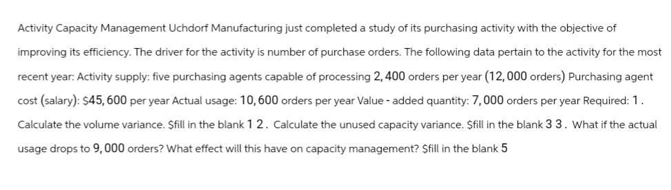Activity Capacity Management Uchdorf Manufacturing just completed a study of its purchasing activity with the objective of
improving its efficiency. The driver for the activity is number of purchase orders. The following data pertain to the activity for the most
recent year: Activity supply: five purchasing agents capable of processing 2,400 orders per year (12,000 orders) Purchasing agent
cost (salary): $45,600 per year Actual usage: 10,600 orders per year Value-added quantity: 7,000 orders per year Required: 1.
Calculate the volume variance. $fill in the blank 12. Calculate the unused capacity variance. $fill in the blank 3 3. What if the actual
usage drops to 9,000 orders? What effect will this have on capacity management? $fill in the blank 5