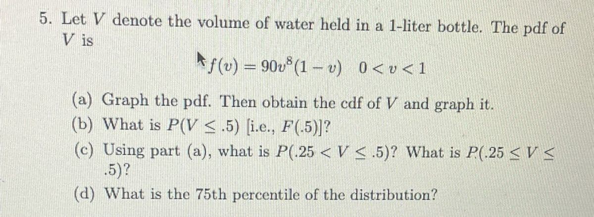5. Let V denote the volume of water held in a 1-liter bottle. The pdf of
V is
f(v) = 90v³ (1v) 0 < v<1
(a) Graph the pdf. Then obtain the cdf of V and graph it.
(b) What is P(V <.5) [i.e., F(.5)]?
(c) Using part (a), what is P(.25 < V<.5)? What is P.(.25 <V≤
.5)?
(d) What is the 75th percentile of the distribution?