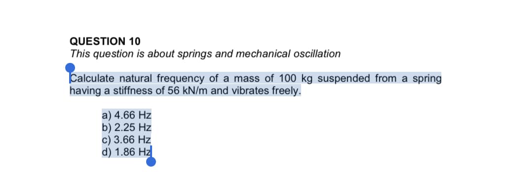 QUESTION 10
This question is about springs and mechanical oscillation
Calculate natural frequency of a mass of 100 kg suspended from a spring
having a stiffness of 56 kN/m and vibrates freely.
a) 4.66 Hz
b) 2.25 Hz
c) 3.66 Hz
d) 1.86 Hz

