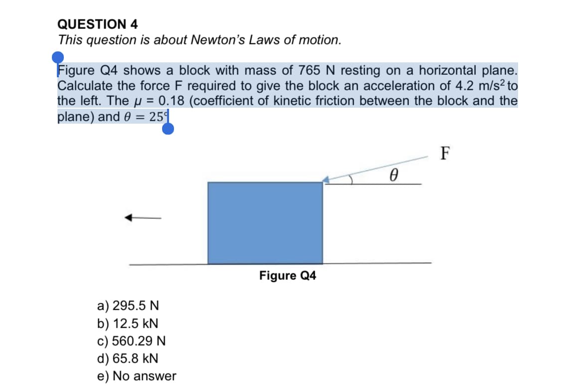 QUESTION 4
This question is about Newton's Laws of motion.
Figure Q4 shows a block with mass of 765 N resting on a horizontal plane.
Calculate the force F required to give the block an acceleration of 4.2 m/s² to
the left. The u = 0.18 (coefficient of kinetic friction between the block and the
plane) and 0 = 25
%3D
F
Figure Q4
a) 295.5 N
b) 12.5 kN
c) 560.29 N
d) 65.8 kN
e) No answer
