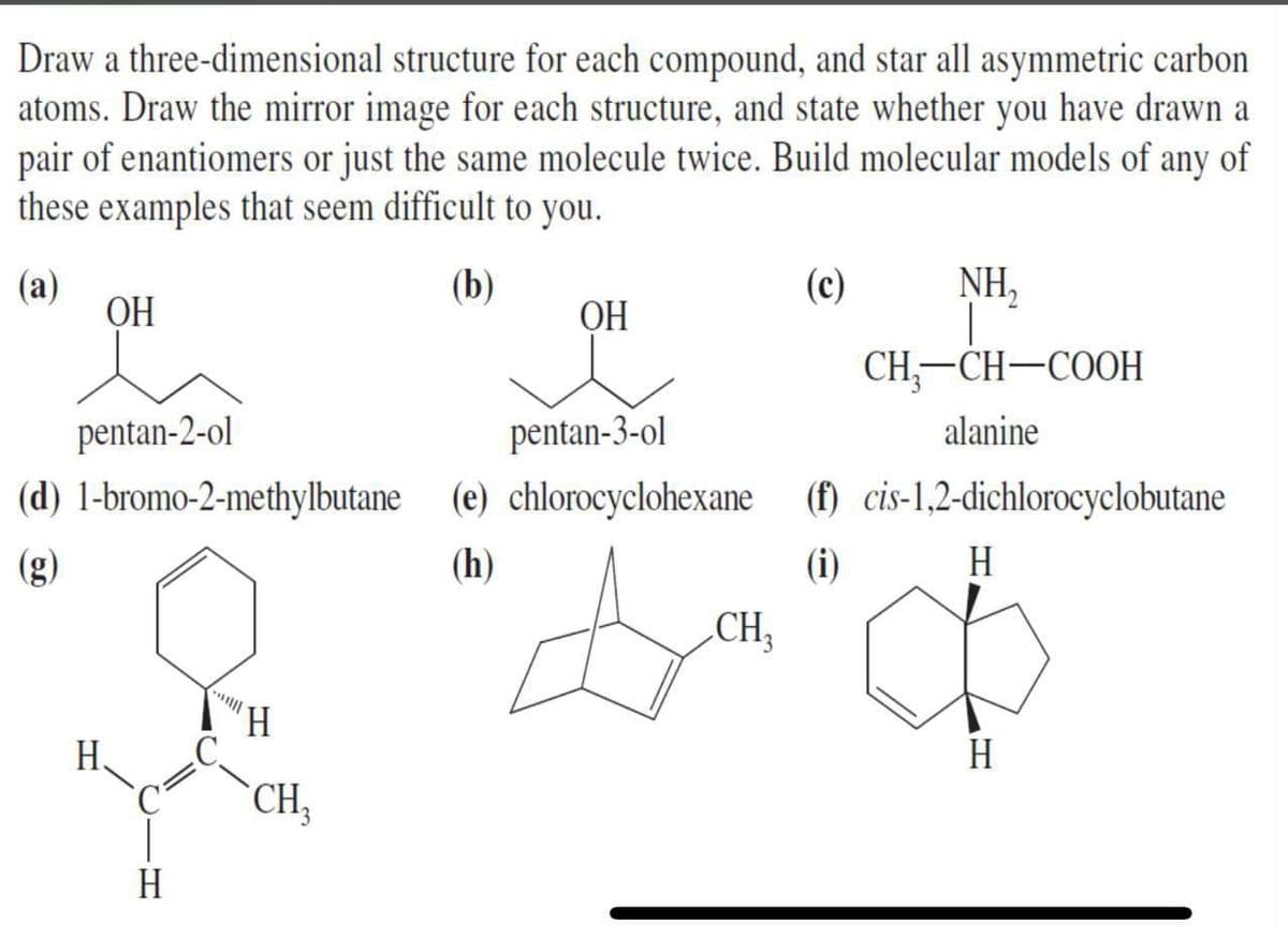 Draw a three-dimensional structure for each compound, and star all asymmetric carbon
atoms. Draw the mirror image for each structure, and state whether you have drawn a
pair of enantiomers or just the same molecule twice. Build molecular models of any of
these examples that seem difficult to you.
(a)
ОН
(b)
(c)
NH,
ОН
СH—CH—СООН
|
pentan-2-ol
pentan-3-ol
alanine
(d) 1-bromo-2-methylbutane (e) chlorocyclohexane (f) cis-1,2-dichlorocyclobutane
(h)
(i)
H
CH;
"H
H.
H
CH,
H
