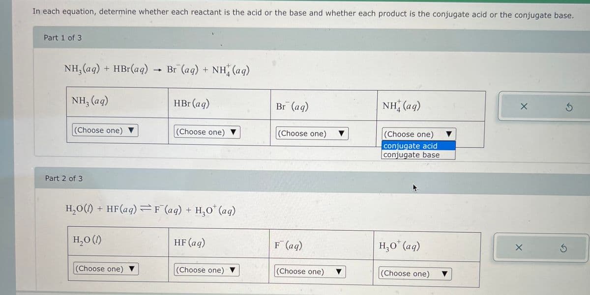 In each equation, determine whether each reactant is the acid or the base and whether each product is the conjugate acid or the conjugate base.
Part 1 of 3
NH3(aq) + HBr(aq)
NH3(aq)
+
Br (aq) + NH(aq)
HBr (aq)
Br¯ (aq)
NH, (aq)
(Choose one) ▼
(Choose one)
(Choose one)
(Choose one)
Part 2 of 3
H₂O(l) + HF(aq) F¯(aq) + H₂O* (aq)
H₂O (1)
HF (aq)
F(aq)
(Choose one)
(Choose one) ▼
(Choose one)
A
conjugate acid
conjugate base
H,O (aq)
(Choose one)
▼
X