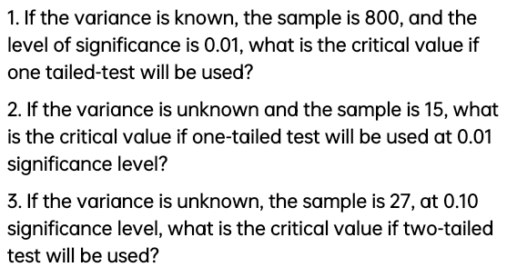 1. If the variance is known, the sample is 800, and the
level of significance is 0.01, what is the critical value if
one tailed-test will be used?
2. If the variance is unknown and the sample is 15, what
is the critical value if one-tailed test willI be used at 0.01
significance level?
3. If the variance is unknown, the sample is 27, at 0.10
significance level, what is the critical value if two-tailed
test will be used?
