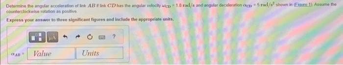 Determine the angular acceleration of link AB if link CD has the angular velocity cp 1.8 rad/s and angular deceleration ocp-5 rad/s² shown in (Figure 1) Assume the
counterclockwise rotation as positive.
Express your answer to three significant figures and include the appropriate units.
OAB
HA
Value
Units
