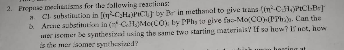 2. Propose mechanisms for the following reactions:
Cl- substitution in [(n²-C2H4)PtCl3]* by Br" in methanol to give trans-[(n²-C2H4)PTC½B1]¯
b. Arene substitution in (n°-C6H6)Mo(CO); by PPh; to give fac-Mo(CO)3(PPh3)3. Can the
mer isomer be synthesized using the same two starting materials? If so how? If not, how
is the mer isomer synthesized?
a.
beating at
