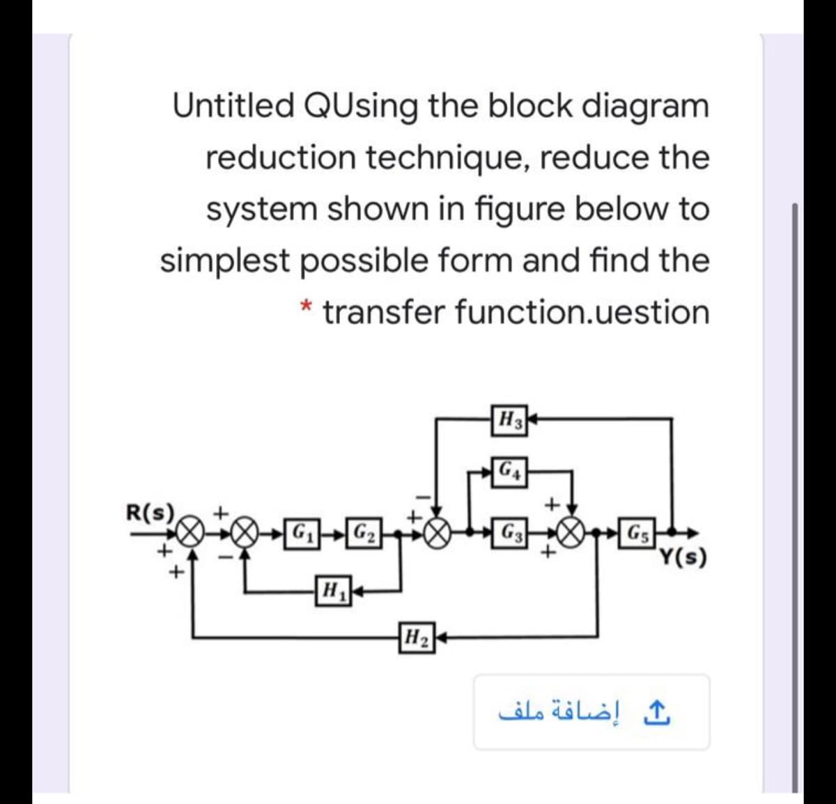 Untitled QUsing the block diagram
reduction technique, reduce the
system shown in figure below to
simplest possible form and find the
* transfer function.uestion
H3
G4
R(s)
G
G2
G3
GS
'Y(s)
H
H2
