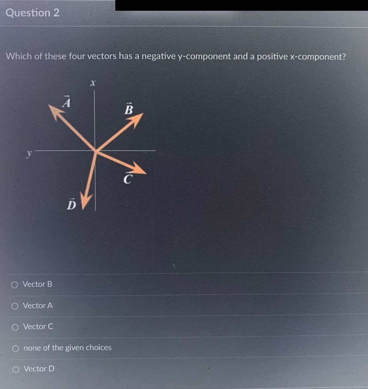 Question 2
Which of these four vectors has a negative y-component and a positive x-component?
O Vector B
O Vector A
Vector C
D
O none of the given choices
Vector D
B