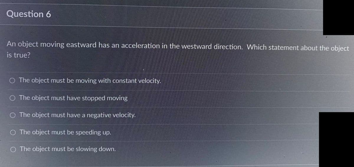 Question 6
An object moving eastward has an acceleration in the westward direction. Which statement about the object
is true?
O The object must be moving with constant velocity.
O The object must have stopped moving
O The object must have a negative velocity.
O The object must be speeding up.
O The object must be slowing down.