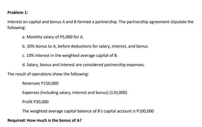 Problem 1:
Interest on capital and bonus A and B formed a partnership. The partnership agreement stipulate the
following:
a. Monthly salary of P5,000 for A.
b. 20% bonus to A, before deductions for salary, interest, and bonus.
c. 10% interest in the weighted average capital of B.
d. Salary, bonus and interest are considered partnership expenses.
The result of operations show the following:
Revenues P150,000
Expenses (including salary, interest and bonus) (120,000)
Profit P30,000
The weighted average capital balance of B's capital account is P100,000
Required: How much is the bonus of A?