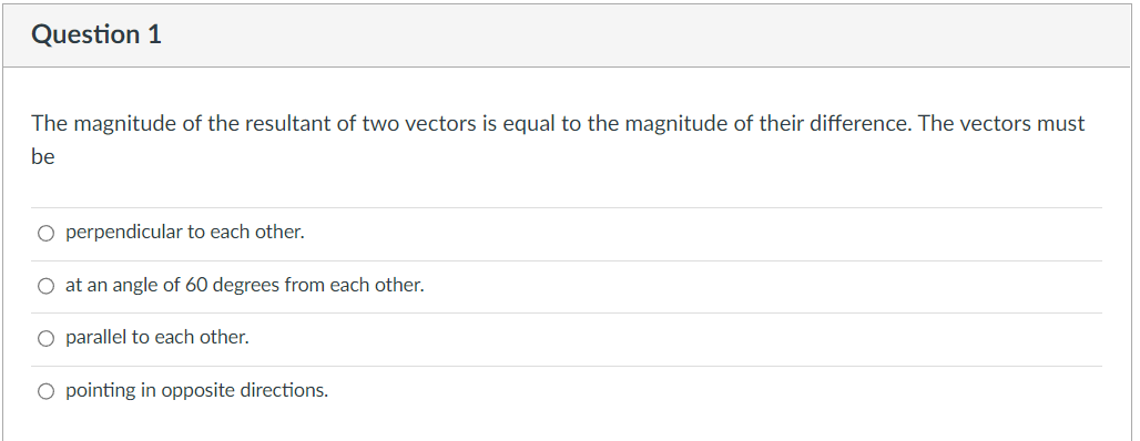 Question 1
The magnitude of the resultant of two vectors is equal to the magnitude of their difference. The vectors must
be
O perpendicular to each other.
O at an angle of 60 degrees from each other.
parallel to each other.
pointing in opposite directions.